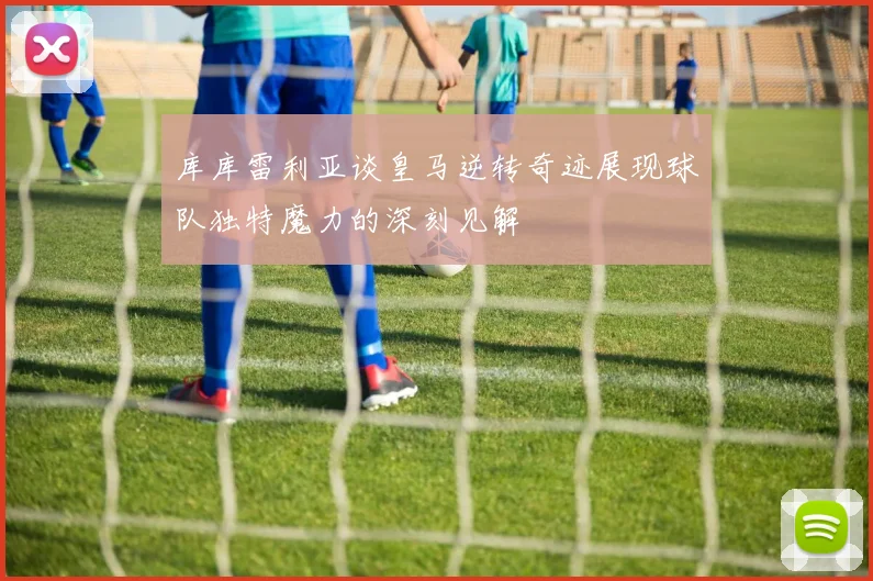 库库雷利亚谈皇马逆转奇迹展现球队独特魔力的深刻见解